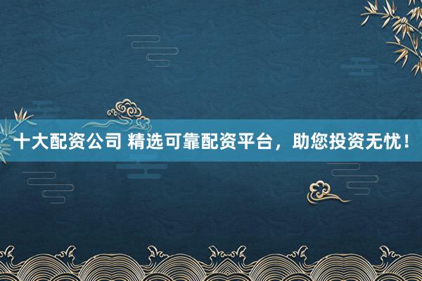 十大配资公司 精选可靠配资平台，助您投资无忧！