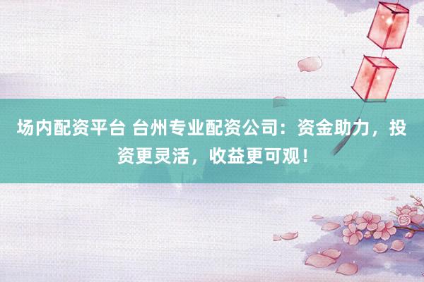 场内配资平台 台州专业配资公司：资金助力，投资更灵活，收益更可观！