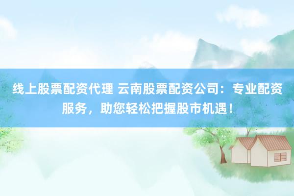 线上股票配资代理 云南股票配资公司：专业配资服务，助您轻松把握股市机遇！