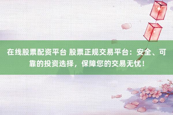 在线股票配资平台 股票正规交易平台：安全、可靠的投资选择，保障您的交易无忧！