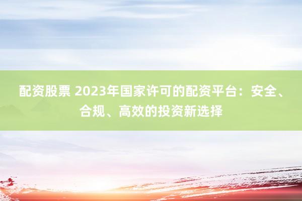 配资股票 2023年国家许可的配资平台：安全、合规、高效的投资新选择