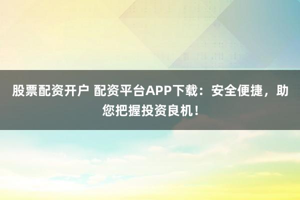 股票配资开户 配资平台APP下载：安全便捷，助您把握投资良机！