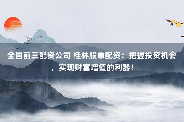 全国前三配资公司 桂林股票配资：把握投资机会，实现财富增值的利器！