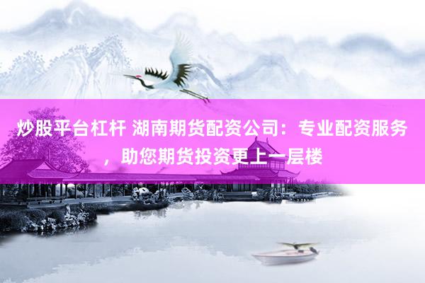 炒股平台杠杆 湖南期货配资公司：专业配资服务，助您期货投资更上一层楼