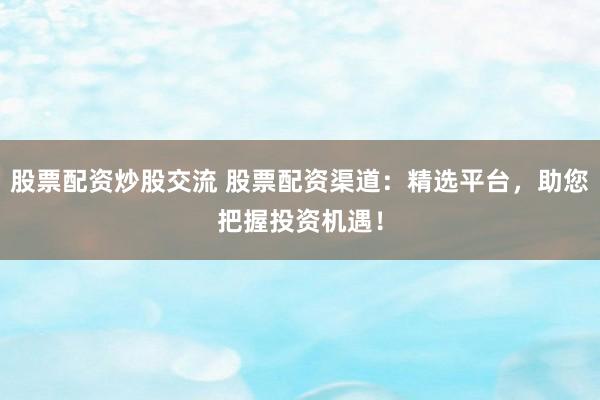 股票配资炒股交流 股票配资渠道：精选平台，助您把握投资机遇！