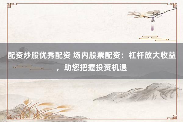 配资炒股优秀配资 场内股票配资：杠杆放大收益，助您把握投资机遇