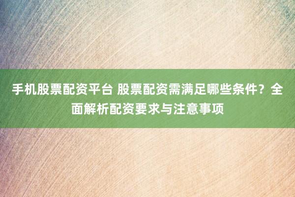 手机股票配资平台 股票配资需满足哪些条件？全面解析配资要求与注意事项