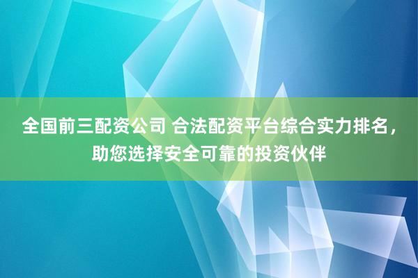 全国前三配资公司 合法配资平台综合实力排名，助您选择安全可靠的投资伙伴