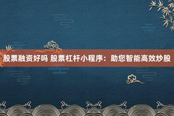 股票融资好吗 股票杠杆小程序：助您智能高效炒股
