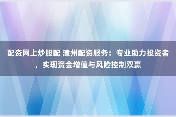 配资网上炒股配 漳州配资服务：专业助力投资者，实现资金增值与风险控制双赢