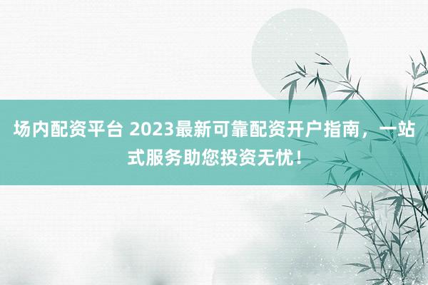 场内配资平台 2023最新可靠配资开户指南，一站式服务助您投资无忧！