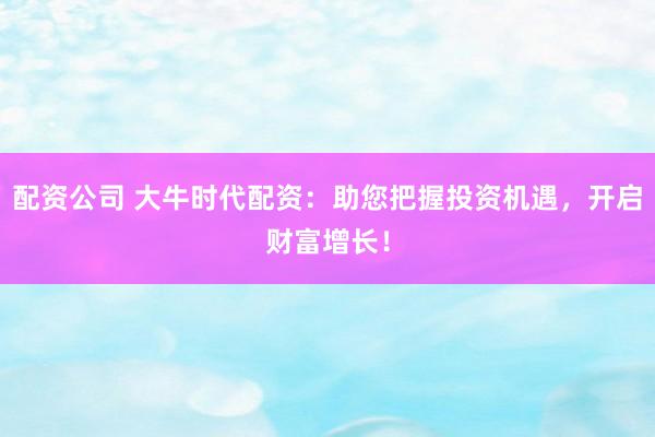 配资公司 大牛时代配资：助您把握投资机遇，开启财富增长！