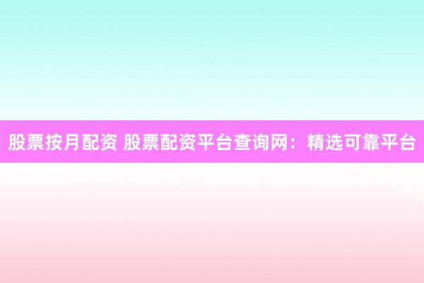 股票按月配资 股票配资平台查询网：精选可靠平台