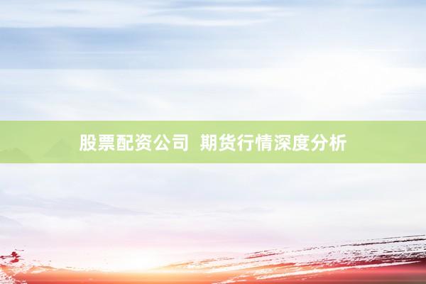 股票配资公司  期货行情深度分析
