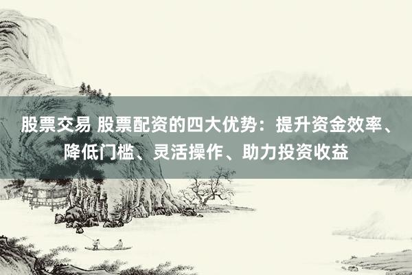股票交易 股票配资的四大优势：提升资金效率、降低门槛、灵活操作、助力投资收益