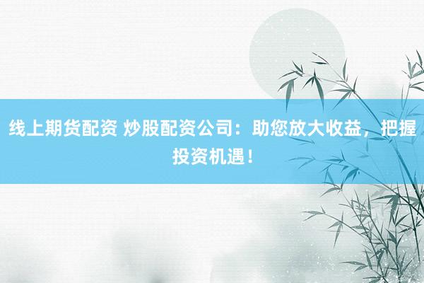 线上期货配资 炒股配资公司：助您放大收益，把握投资机遇！