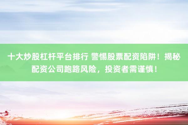 十大炒股杠杆平台排行 警惕股票配资陷阱！揭秘配资公司跑路风险，投资者需谨慎！