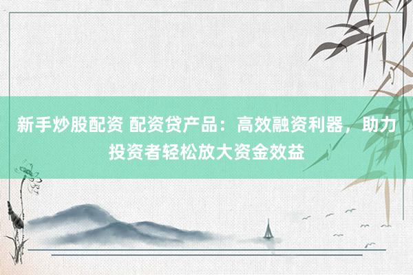 新手炒股配资 配资贷产品：高效融资利器，助力投资者轻松放大资金效益