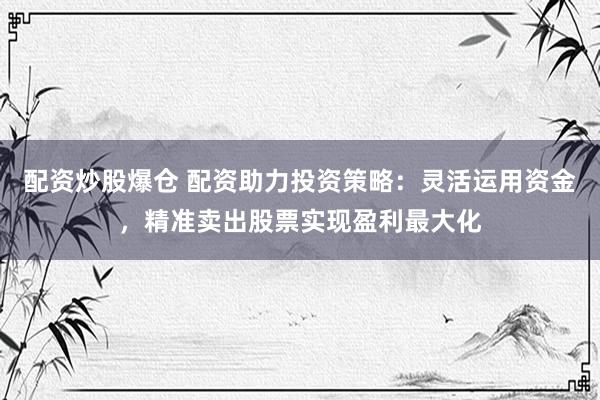 配资炒股爆仓 配资助力投资策略：灵活运用资金，精准卖出股票实现盈利最大化
