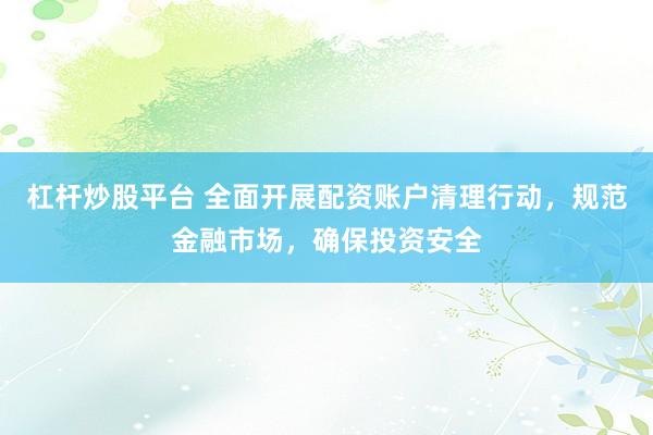 杠杆炒股平台 全面开展配资账户清理行动，规范金融市场，确保投资安全
