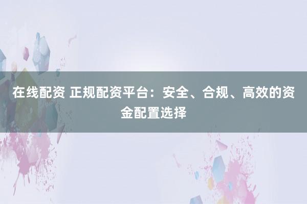 在线配资 正规配资平台：安全、合规、高效的资金配置选择