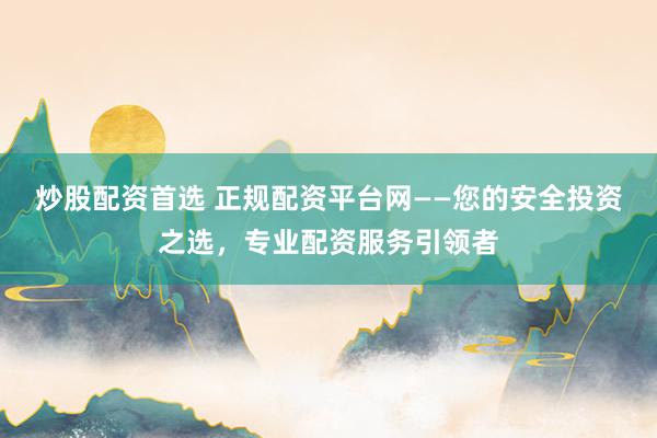 炒股配资首选 正规配资平台网——您的安全投资之选，专业配资服务引领者