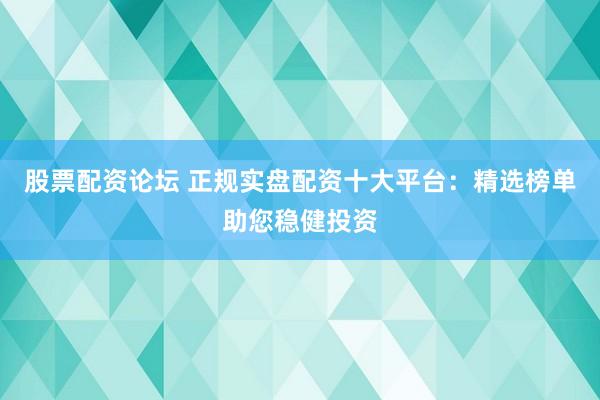 股票配资论坛 正规实盘配资十大平台：精选榜单助您稳健投资