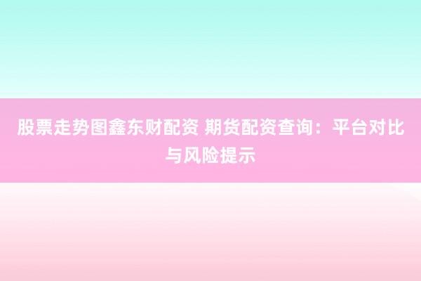 股票走势图鑫东财配资 期货配资查询：平台对比与风险提示