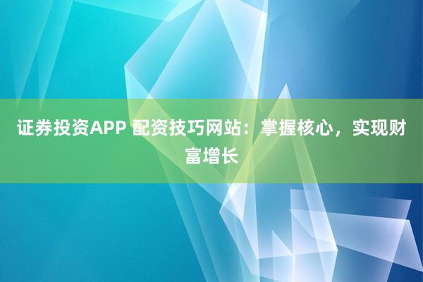 证券投资APP 配资技巧网站：掌握核心，实现财富增长