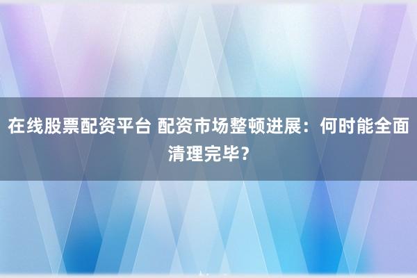 在线股票配资平台 配资市场整顿进展：何时能全面清理完毕？