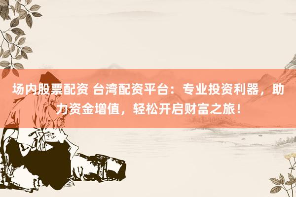 场内股票配资 台湾配资平台：专业投资利器，助力资金增值，轻松开启财富之旅！