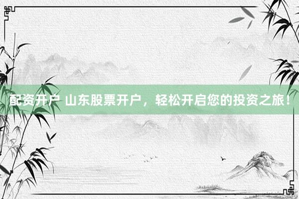 配资开户 山东股票开户，轻松开启您的投资之旅！