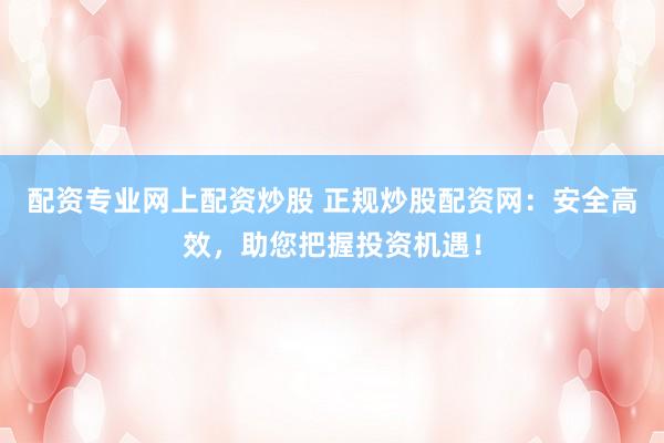 配资专业网上配资炒股 正规炒股配资网：安全高效，助您把握投资机遇！
