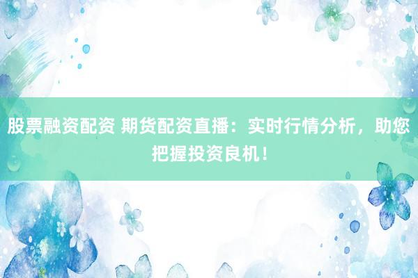 股票融资配资 期货配资直播：实时行情分析，助您把握投资良机！