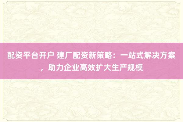 配资平台开户 建厂配资新策略：一站式解决方案，助力企业高效扩大生产规模