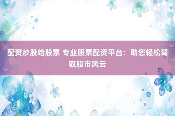 配资炒股给股票 专业股票配资平台：助您轻松驾驭股市风云