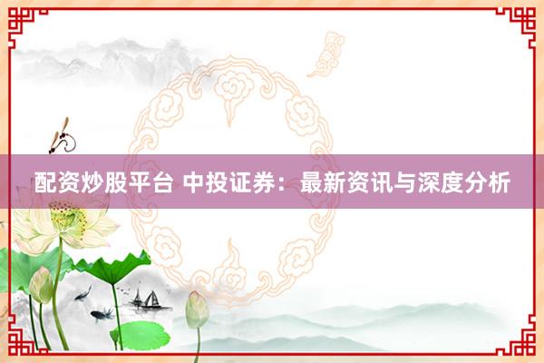 配资炒股平台 中投证券:最新资讯与深度分析