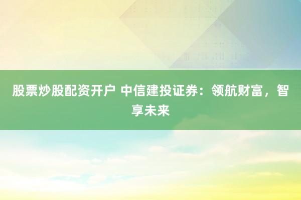 股票炒股配资开户 中信建投证券:领航财富,智享未来