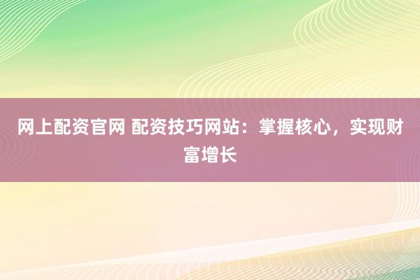 网上配资官网 配资技巧网站：掌握核心，实现财富增长