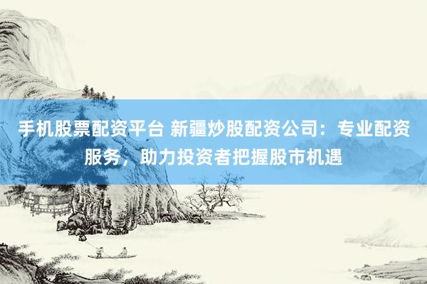 手机股票配资平台 新疆炒股配资公司：专业配资服务，助力投资者把握股市机遇