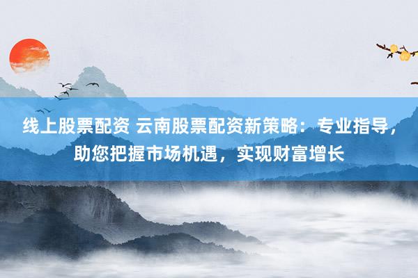 线上股票配资 云南股票配资新策略:专业指导,助您把握市场机遇,实现财富增长