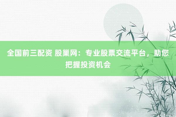 全国前三配资 股巢网：专业股票交流平台，助您把握投资机会