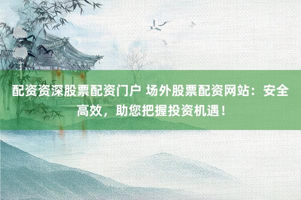 配资资深股票配资门户 场外股票配资网站：安全高效，助您把握投资机遇！