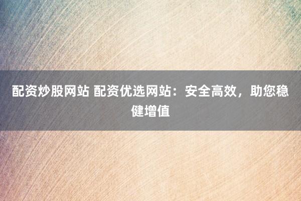 配资炒股网站 配资优选网站：安全高效，助您稳健增值