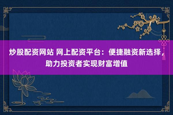 炒股配资网站 网上配资平台：便捷融资新选择，助力投资者实现财富增值