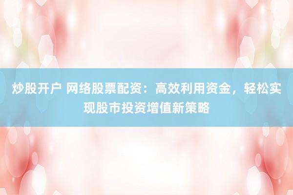 炒股开户 网络股票配资：高效利用资金，轻松实现股市投资增值新策略