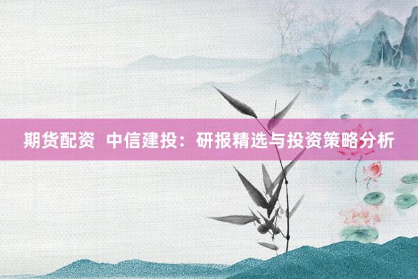 期货配资  中信建投：研报精选与投资策略分析