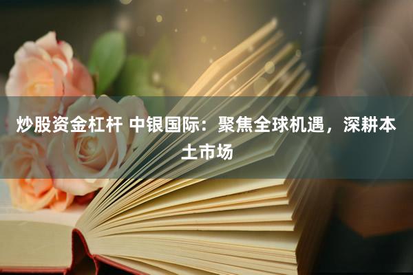 炒股资金杠杆 中银国际：聚焦全球机遇，深耕本土市场