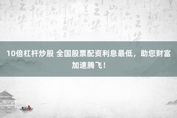 10倍杠杆炒股 全国股票配资利息最低，助您财富加速腾飞！