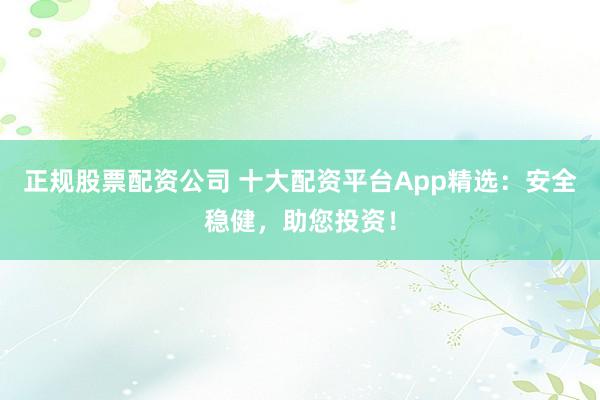 正规股票配资公司 十大配资平台App精选：安全稳健，助您投资！